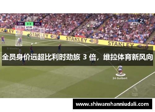 全员身价远超比利时劲旅 3 倍，维拉体育新风向